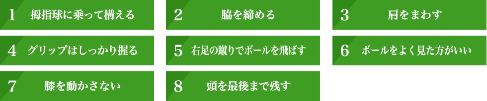 ①拇指球に乘って構える ②脇を締める ③肩をまわす ④グリップはしっかり握る ⑤右足の蹴りでボールを飛ばす ⑥ボールをよく見た方がいい ⑦膝を動かさない ⑧頭を最後まで残す