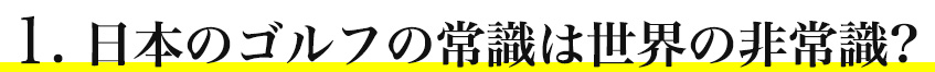 1. 日本のゴルフの常識は世界の非常識?