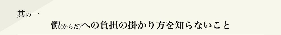 其の一 體(からだ)への負担の掛かり方を知らないこと