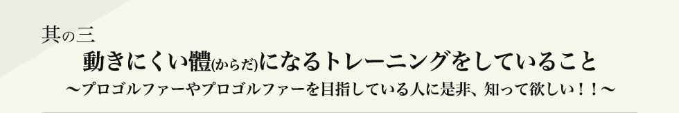 其の三 動きにくい體(からだ)になるトレーニングをしていること ~プロゴルファーやプロゴルファーを目指している人に是非、知って欲しい!!~
